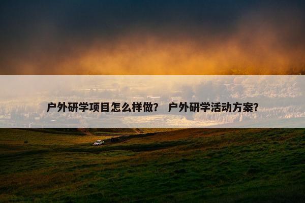 户外研学项目怎么样做？ 户外研学活动方案？