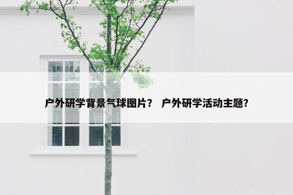 户外研学背景气球图片？ 户外研学活动主题？
