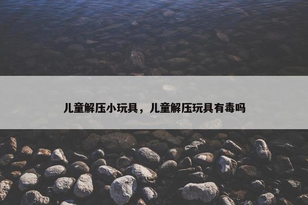 儿童解压小玩具，儿童解压玩具有毒吗