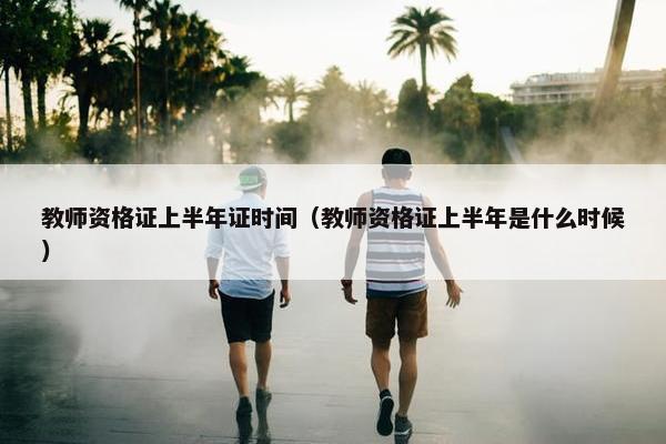 教师资格证上半年证时间(教师资格证上半年是什么时候) 教师资格证上半年证时间(教师资格证上半年是什么时候)