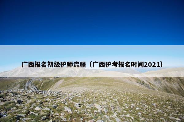广西报名初级护师流程（广西护考报名时间2021）