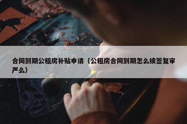 合同到期公租房补贴申请（公租房合同到期怎么续签复审严么）
