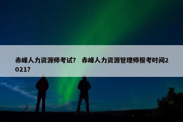 赤峰人力资源师考试？ 赤峰人力资源管理师报考时间2021？