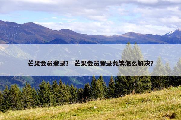 芒果会员登录？ 芒果会员登录频繁怎么解决？