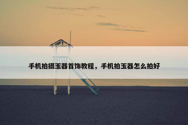 手机拍摄玉器首饰教程，手机拍玉器怎么拍好