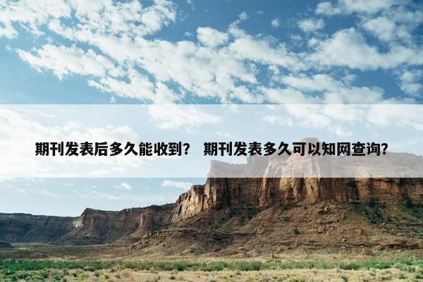 期刊发表后多久能收到? 期刊发表多久可以知网查询? 期刊发表后多久能收到? 期刊发表多久可以知网查询?