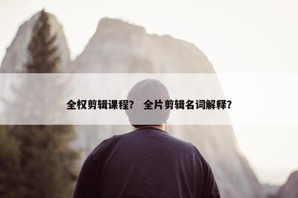 全权剪辑课程？ 全片剪辑名词解释？