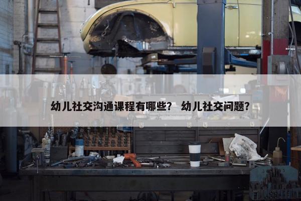 幼儿社交沟通课程有哪些？ 幼儿社交问题？