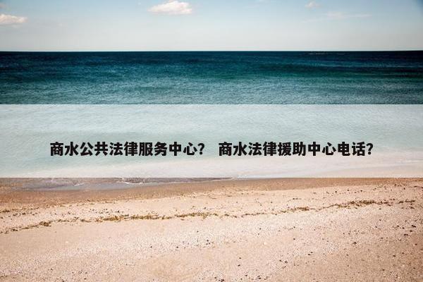 商水公共法律服务中心？ 商水法律援助中心电话？