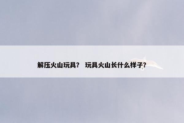 解压火山玩具？ 玩具火山长什么样子？