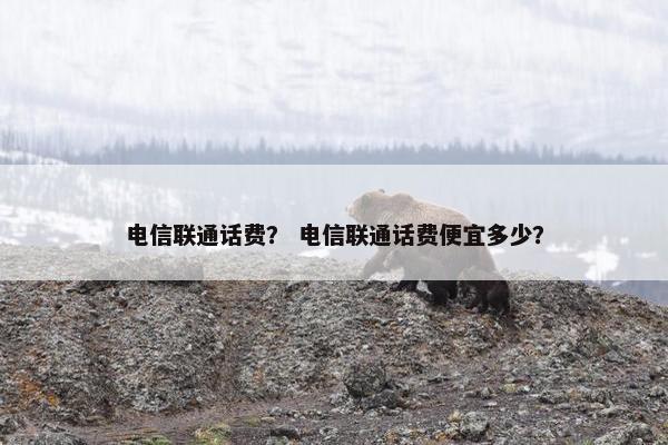 电信联通话费? 电信联通话费便宜多少? 电信联通话费? 电信联通话费便宜多少?