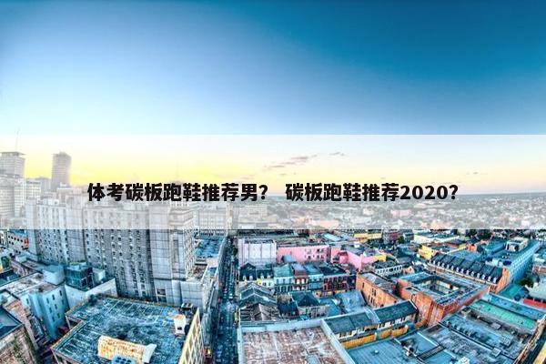 体考碳板跑鞋推荐男？ 碳板跑鞋推荐2020？