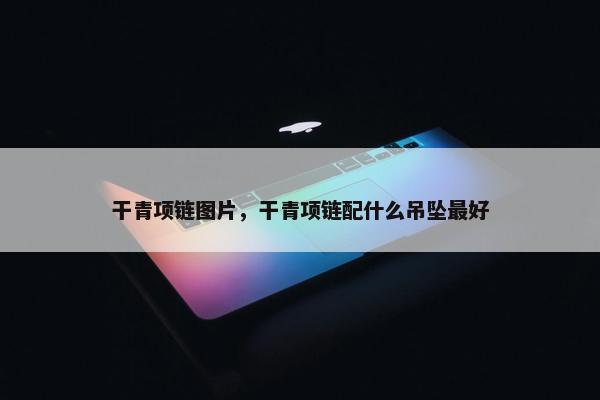 干青项链图片，干青项链配什么吊坠最好