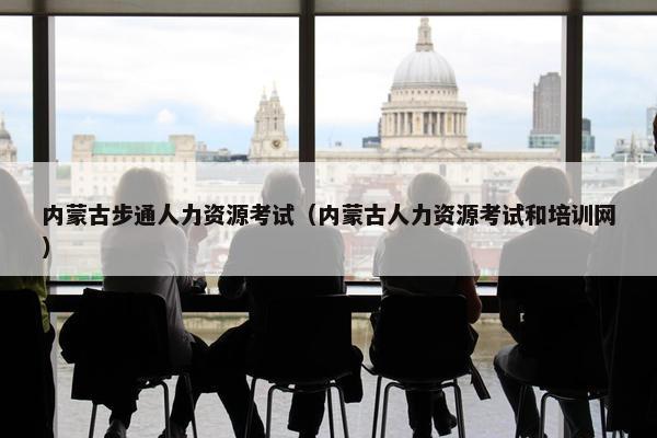 内蒙古步通人力资源考试(内蒙古人力资源考试和培训网) 内蒙古步通人力资源考试(内蒙古人力资源考试和培训网)