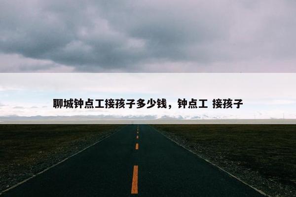 聊城钟点工接孩子多少钱,钟点工 接孩子 聊城钟点工接孩子多少钱,钟点工 接孩子