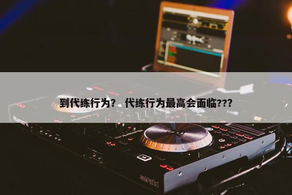 到代练行为？ 代练行为最高会面临??？