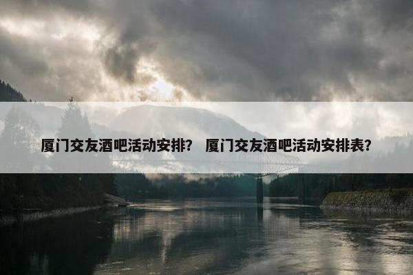 厦门交友酒吧活动安排？ 厦门交友酒吧活动安排表？