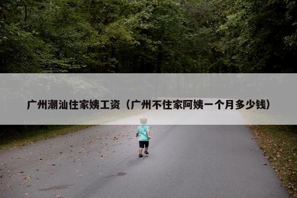 广州潮汕住家姨工资（广州不住家阿姨一个月多少钱）