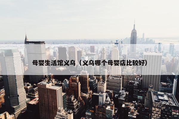 母婴生活馆义乌（义乌哪个母婴店比较好）