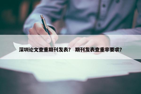 深圳论文查重期刊发表？ 期刊发表查重率要求？