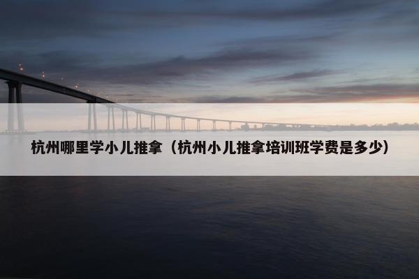 杭州哪里学小儿推拿（杭州小儿推拿培训班学费是多少）