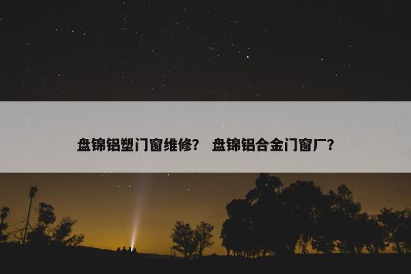 盘锦铝塑门窗维修？ 盘锦铝合金门窗厂？