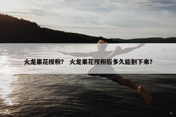 火龙果花授粉？ 火龙果花授粉后多久能割下来？