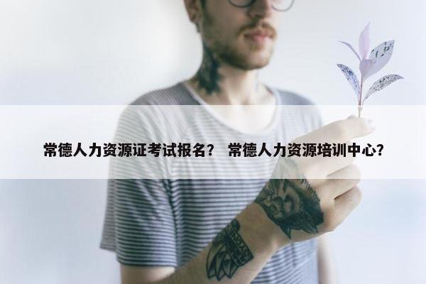 常德人力资源证考试报名？ 常德人力资源培训中心？