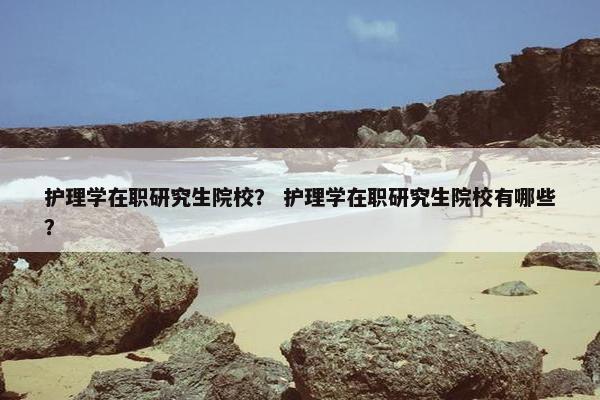 护理学在职研究生院校？ 护理学在职研究生院校有哪些？
