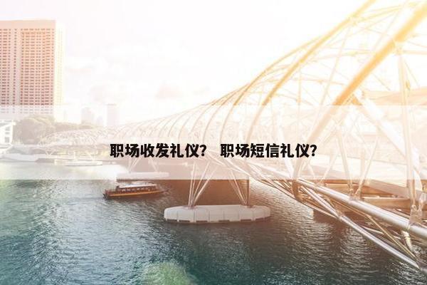 职场收发礼仪？ 职场短信礼仪？
