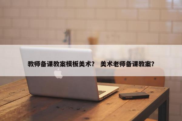教师备课教案模板美术？ 美术老师备课教案？