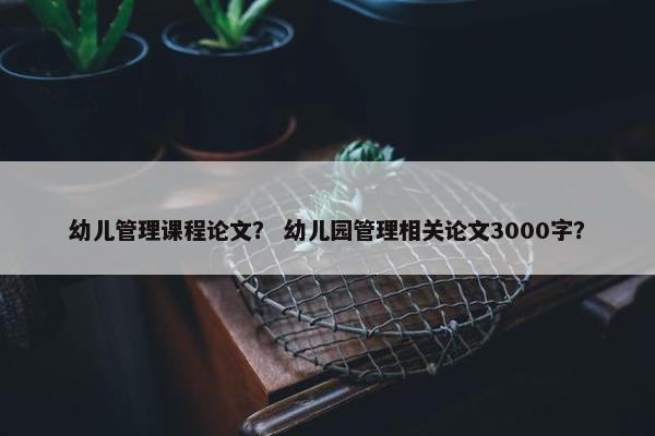 幼儿管理课程论文？ 幼儿园管理相关论文3000字？