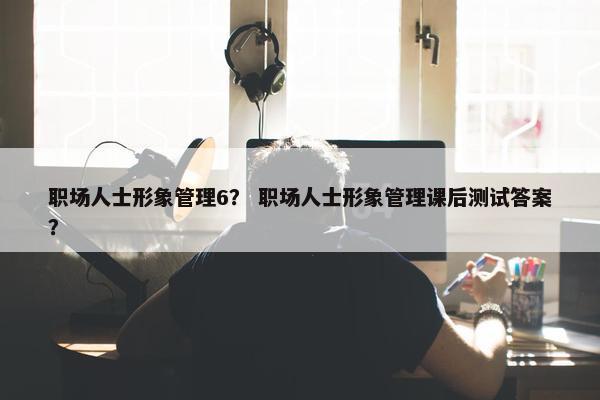 职场人士形象管理6？ 职场人士形象管理课后测试答案？