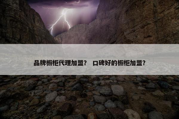 品牌橱柜代理加盟？ 口碑好的橱柜加盟？