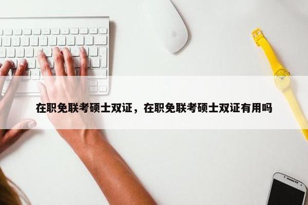 在职免联考硕士双证，在职免联考硕士双证有用吗