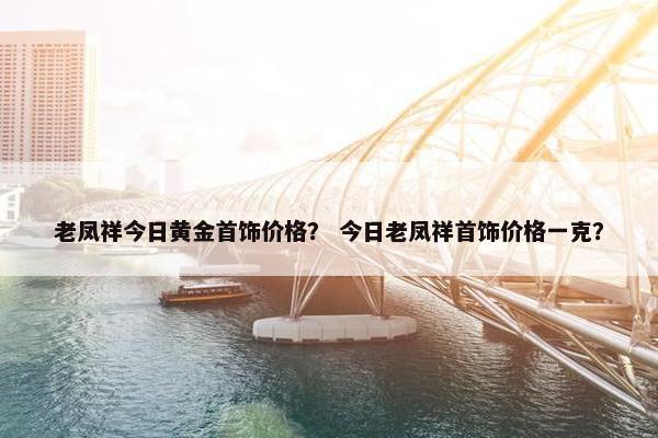 老凤祥今日黄金首饰价格？ 今日老凤祥首饰价格一克？