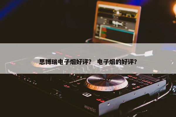 思博瑞电子烟好评? 电子烟的好评? 思博瑞电子烟好评? 电子烟的好评?