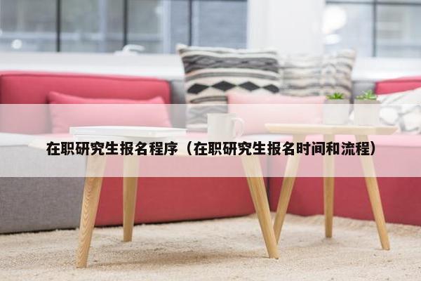 在职研究生报名程序（在职研究生报名时间和流程）