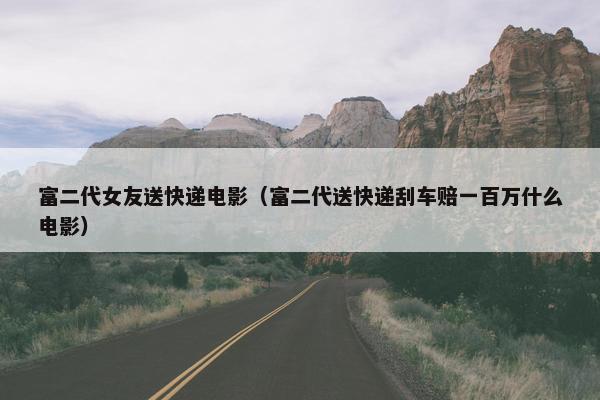 富二代女友送快递电影（富二代送快递刮车赔一百万什么电影）