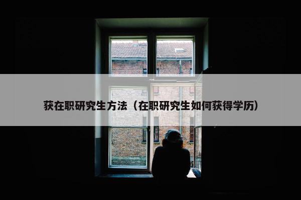 获在职研究生方法（在职研究生如何获得学历）