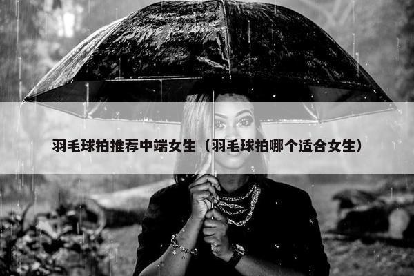 羽毛球拍推荐中端女生（羽毛球拍哪个适合女生）