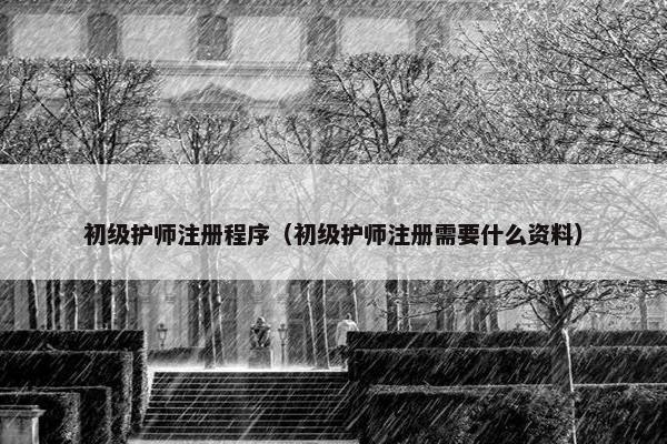 初级护师注册程序（初级护师注册需要什么资料）