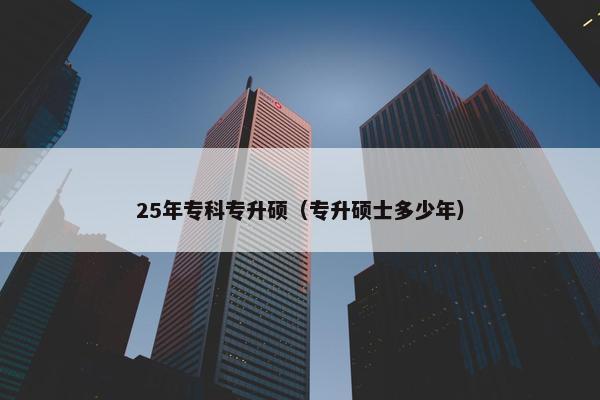 25年专科专升硕（专升硕士多少年）