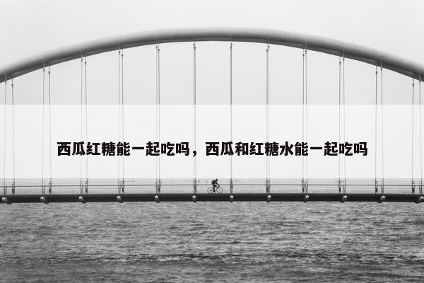 西瓜红糖能一起吃吗，西瓜和红糖水能一起吃吗