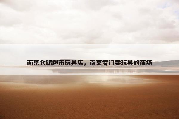 南京仓储超市玩具店，南京专门卖玩具的商场