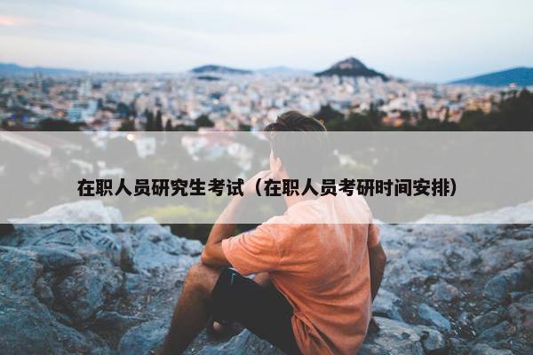 在职人员研究生考试（在职人员考研时间安排）