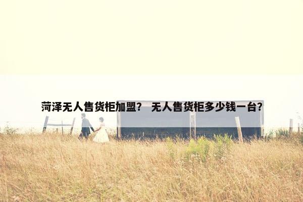 菏泽无人售货柜加盟？ 无人售货柜多少钱一台？