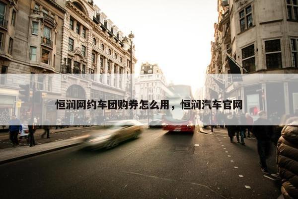 恒润网约车团购券怎么用，恒润汽车官网