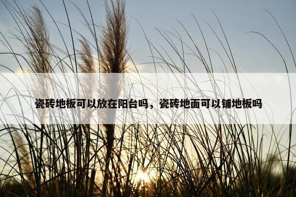 瓷砖地板可以放在阳台吗，瓷砖地面可以铺地板吗