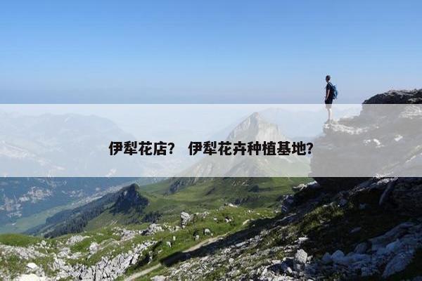 伊犁花店？ 伊犁花卉种植基地？